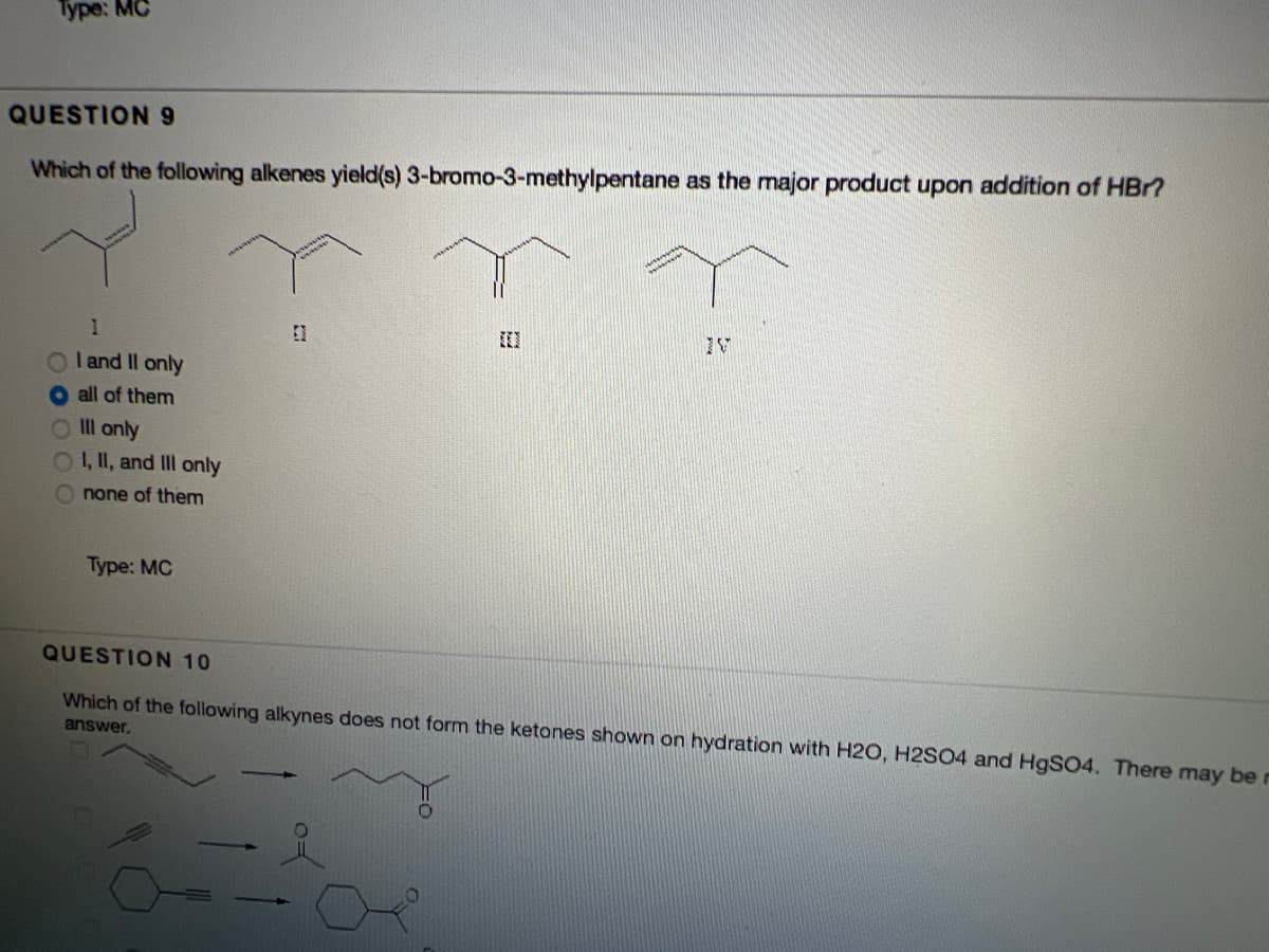 Type: MC
QUESTION9
Which of the following alkenes yield(s) 3-bromo-3-methylpentane as the major product upon addition of HBr?
I and Il only
all of them
OIl only
0,I, and II only
O none of them
Type: MC
QUESTION 10
Which of the following alkynes does not form the ketones shown on hydration with H2O, H2SO4 and H9SO4. There may be r
answer,
