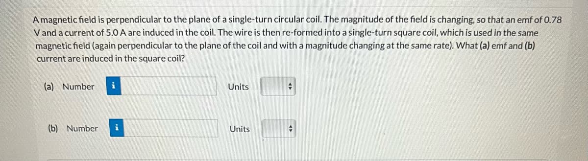 A magnetic field is perpendicular to the plane of a single-turn circular coil. The magnitude of the field is changing, so that an emf of 0.78
V and a current of 5.0 A are induced in the coil. The wire is then re-formed into a single-turn square coil, which is used in the same
magnetic field (again perpendicular to the plane of the coil and with a magnitude changing at the same rate). What (a) emf and (b)
current are induced in the square coil?
(a) Number i
(b) Number i
Units
Units
✪
t