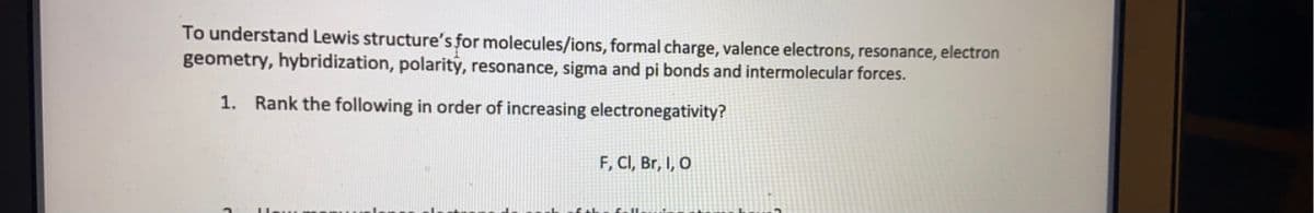 To understand Lewis structure's for molecules/ions, formal charge, valence electrons, resonance, electron
geometry, hybridization, polarity, resonance, sigma and pi bonds and intermolecular forces.
1. Rank the following in order of increasing electronegativity?
F, CI, Br, I, O
