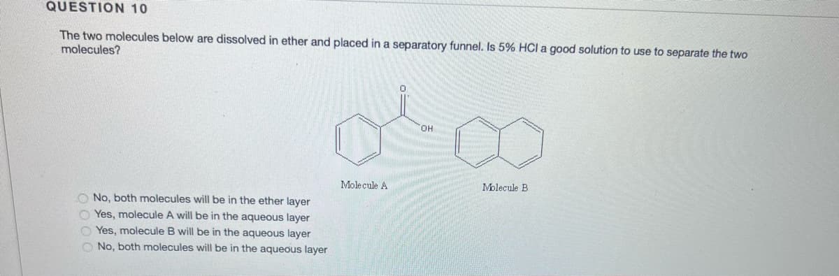 QUESTION 10
The two molecules below are dissolved in ether and placed in a separatory funnel. Is 5% HCI a good solution to use to separate the two
molecules?
O No, both molecules will be in the ether layer
Yes, molecule A will be in the aqueous layer
Yes, molecule B will be in the aqueous layer
O No, both molecules will be in the aqueous layer
OH
0²00
Molecule A
Molecule B
