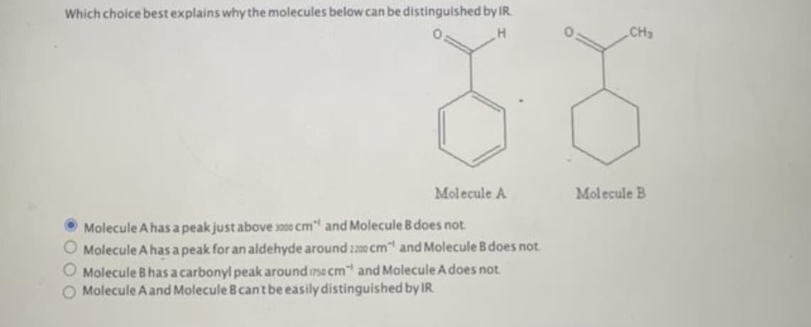 Which choice best explains why the molecules below can be distinguished by IR
H
Molecule A
Molecule A has a peak just above 3000 cm" and Molecule B does not
O Molecule A has a peak for an aldehyde around 2200 cm¹ and Molecule B does not
O Molecule B has a carbonyl peak around sa cm and Molecule A does not
O Molecule A and Molecule 8 can't be easily distinguished by IR
CH₂
Molecule B