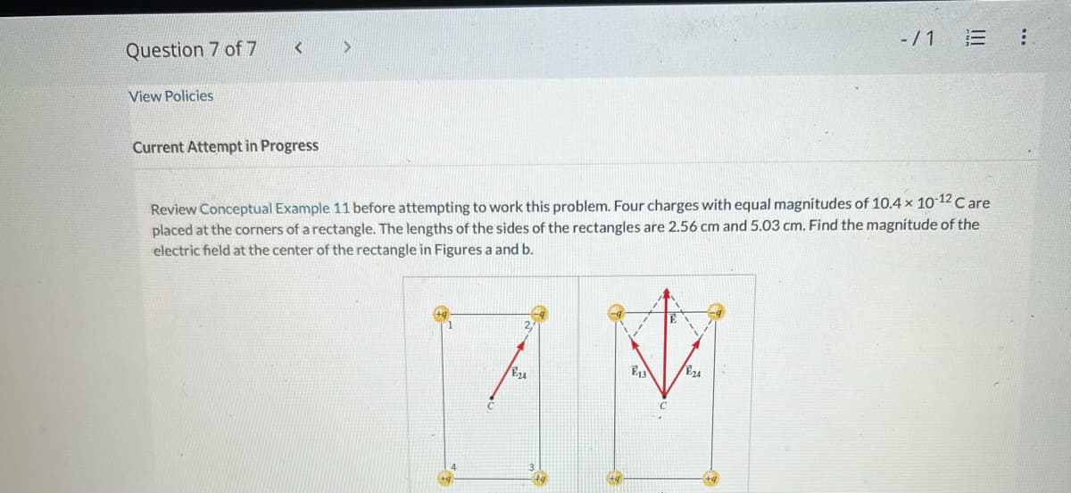 Question 7 of 7
View Policies
<
Current Attempt in Progress
>
Review Conceptual Example 11 before attempting to work this problem. Four charges with equal magnitudes of 10.4 x 10-12 Care
placed at the corners of a rectangle. The lengths of the sides of the rectangles are 2.56 cm and 5.03 cm. Find the magnitude of the
electric field at the center of the rectangle in Figures a and b.
2,
E13
E24
MM
-/1 E
E24
: