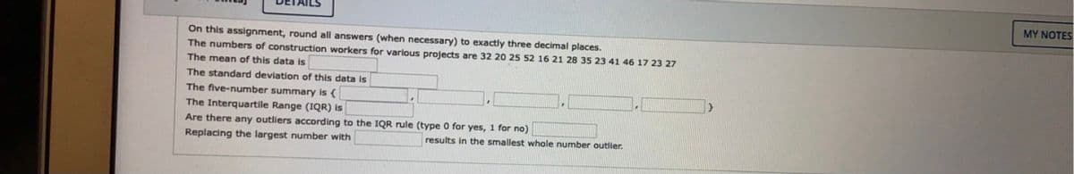 MY NOTES
On this assignment, round all answers (when necessary) to exactly three decimal places.
The numbers of construction workers for various projects are 32 20 25 52 16 21 28 35 23 41 46 17 23 27
The mean of this data is
The standard deviation of this data is
The five-number summary is {
The Interquartile Range (IQR) is
Are there any outliers according to the IQR rule (type 0 for yes, 1 for no)
Replacing the largest number with
results in the smallest whole number outlier.
