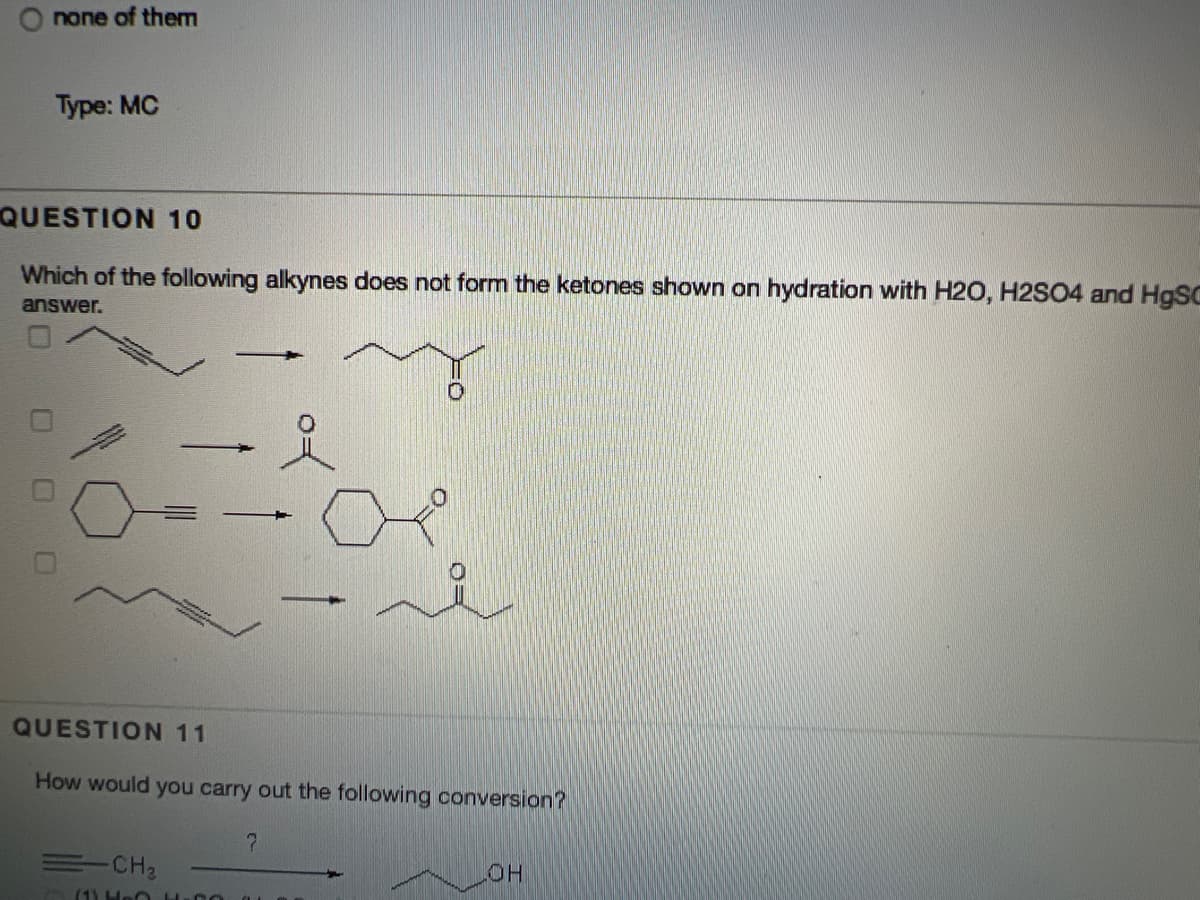 O none of them
Type: MC
QUESTION 10
Which of the following alkynes does not form the ketones shown on hydration with H2O, H2SO4 and H9SC
answer.
QUESTION 11
How would you carry out the following conversion?
=CH2
HOT
(1) Hen 00
