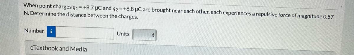 When point charges q1 = +8.7 μC and q2 = +6.8 μC are brought near each other, each experiences a repulsive force of magnitude 0.57
N. Determine the distance between the charges.
Number i
eTextbook and Media
Units
+