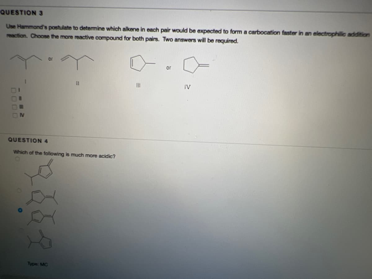 QUESTION 3
Use Hammond's postulate to determine which alkene in each pair would be expected to form a carbocation faster in an electrophilic addition
reaction. Choose the more reactive compound for both pairs. Two answers will be required.
or
or
%3D
IV
IV
QUESTION 4
Which of the following is much more acidic?
Type: MC
DO00
