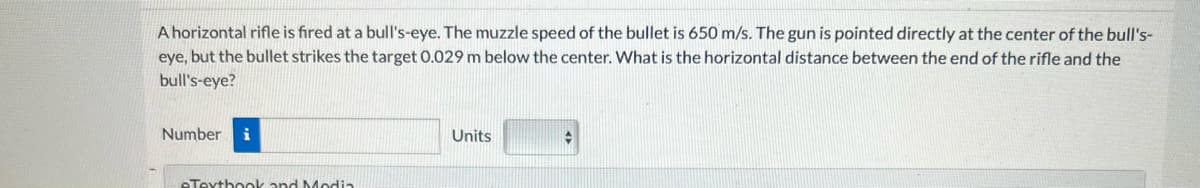 A horizontal rifle is fired at a bull's-eye. The muzzle speed of the bullet is 650 m/s. The gun is pointed directly at the center of the bull's-
eye, but the bullet strikes the target 0.029 m below the center. What is the horizontal distance between the end of the rifle and the
bull's-eye?
Number i
eTextbook and Media
Units
#