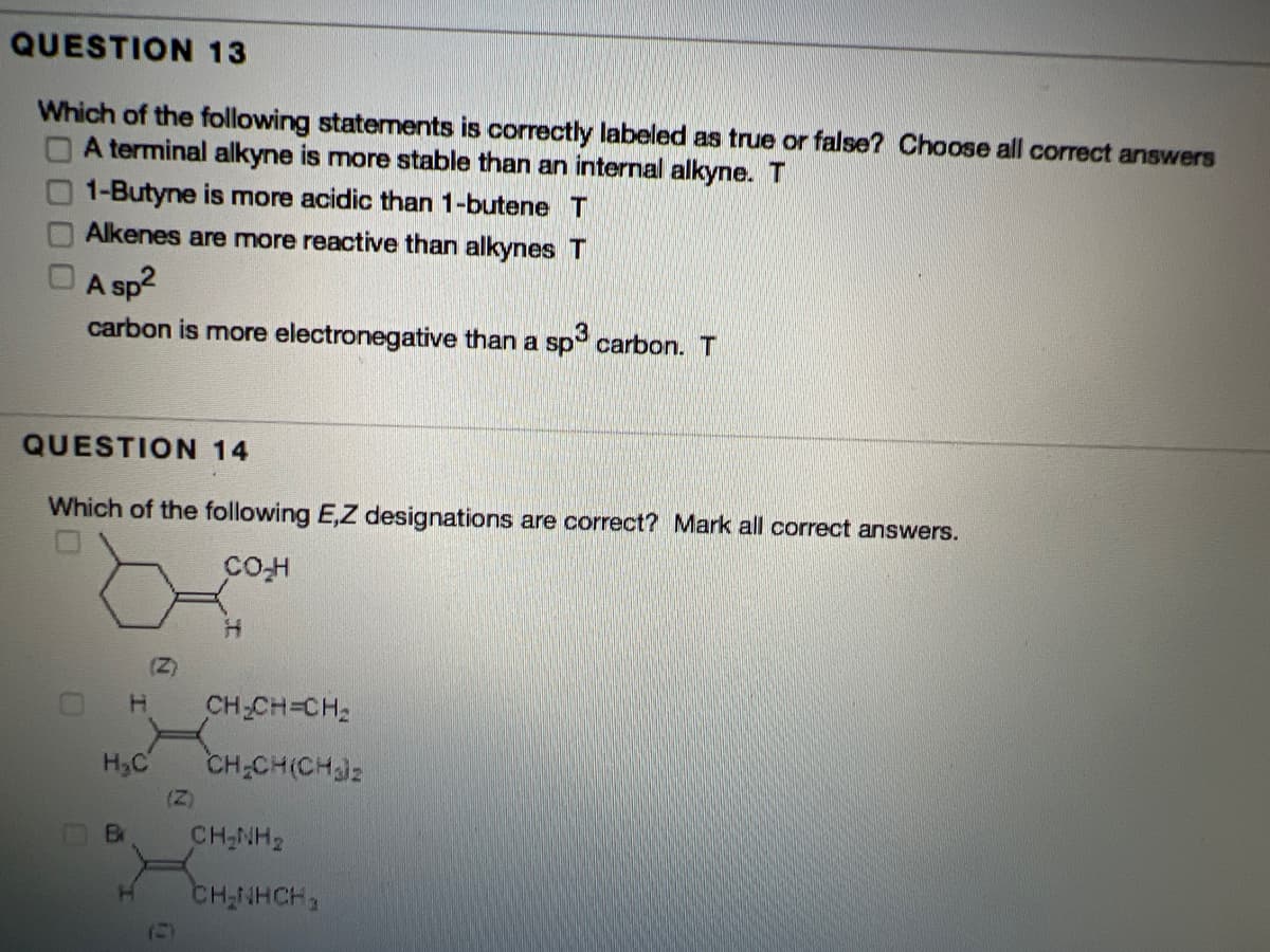 QUESTION 13
Which of the following statements is correctly labeled as true or false? Choose all correct answers
OA terminal alkyne is more stable than an internal alkyne. T
1-Butyne is more acidic than 1-butene T
Alkenes are more reactive than alkynes T
A sp?
carbon is more electronegative than a sp carbon. T
QUESTION 14
Which of the following E,Z designations are correct? Mark all correct answers.
(Z)
CH-CH=CH2
H,C
CH-CH(CHiz
(Z)
Br
CH-NH2
CH-NHCH,
