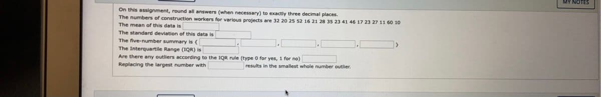 MY NOTES
On this assignment, round all answers (when necessary) to exactly three decimal places.
The numbers of construction workers for various projects are 32 20 25 52 16 21 28 35 23 41 46 17 23 27 11 60 10
The mean of this data is
The standard deviation of this data is
The five-number summary is {
The Interquartile Range (IQR) is
Are there any outliers according to the IQR rule (type 0 for yes, 1 for no)
Replacing the largest number with
results in the smallest whole number outlier.
