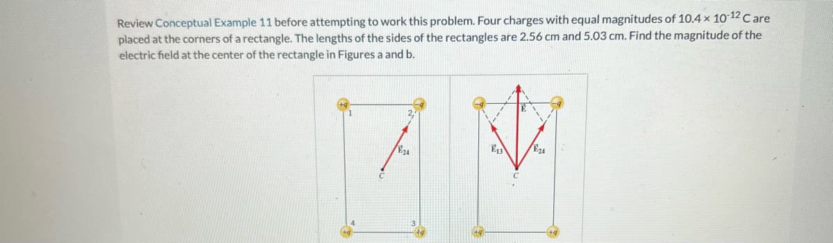 Review Conceptual Example 11 before attempting to work this problem. Four charges with equal magnitudes of 10.4× 10-12 Care
placed at the corners of a rectangle. The lengths of the sides of the rectangles are 2.56 cm and 5.03 cm. Find the magnitude of the
electric field at the center of the rectangle in Figures a and b.
ANA
E24
E24