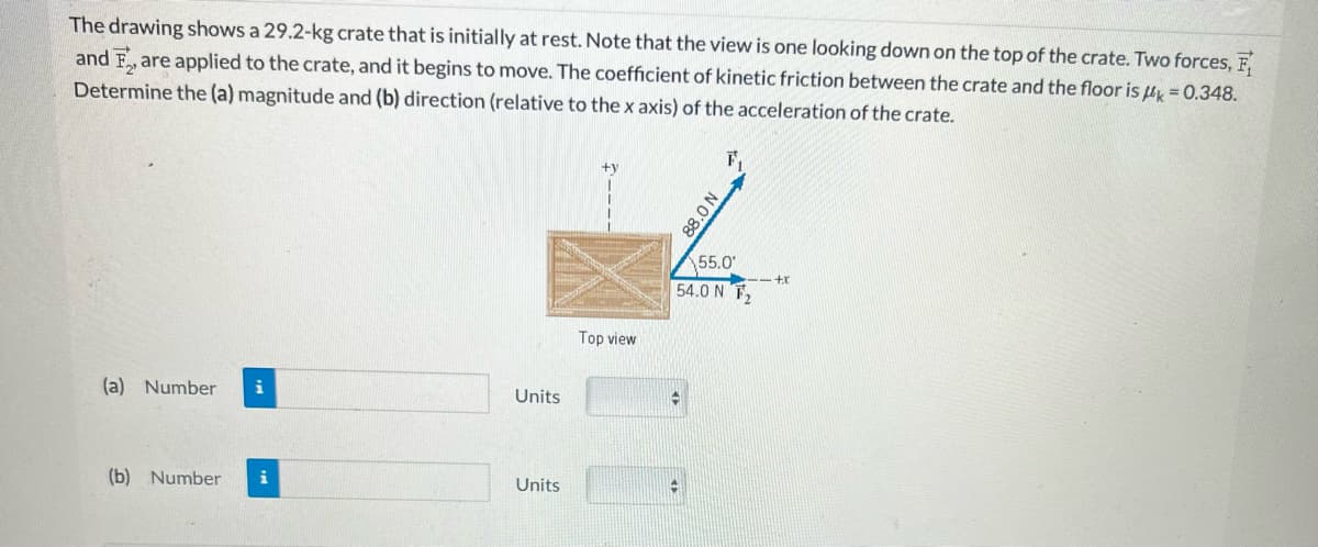 The drawing shows a 29.2-kg crate that is initially at rest. Note that the view is one looking down on the top of the crate. Two forces, F
and are applied to the crate, and it begins to move. The coefficient of kinetic friction between the crate and the floor is k = 0.348.
Determine the (a) magnitude and (b) direction (relative to the x axis) of the acceleration of the crate.
(a) Number i
(b) Number i
Units
Units
Top view
55.0
54.0 N T₂
-
N 0'88
✪
---+X