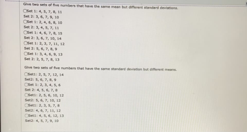 Give two sets of five numbers that have the same mean but different standard deviations.
OSet 1: 4, 5, 7, 8, 11
Set 2: 3, 6, 7, 9, 10
OSet 1: 2, 4, 6, 8, 10
Set 2: 3, 4, 5, 7, 11
OSet 1: 4, 6, 7, 8, 15
Set 2: 3, 6, 7, 10, 14
OSet 1: 2, 3, 7, 11, 12
Set 2: 5, 6, 7, 8, 9
CSet 1: 3, 4, 6, 9, 13
Set 2: 2, 5, 7, 8, 13
Give two sets of five numbers that have the same standard devlation but different means.
OSet1: 2, 5, 7, 12, 14
Set2: 5, 6, 7, 8, 9
CSet 1: 2, 3, 4, 5, 6
Set 2: 4, 5, 6, 7, 8
CSeti: 2, 5, 6, 10, 12
Set2: 5, 6, 7, 10, 12
CSeti: 2, 3, 5, 7, 8
Set2: 4, 6, 7, 11, 12
CSet1: 4, 5, 6, 12, 13
Set2: 4, 5, 7, 9, 10
