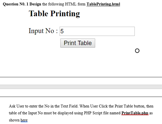 Question NO. 1 Design the following HTML form TablePrinting.html
Table Printing
Input No : 5
Print Table
Ask User to enter the No in the Text Field. When User Click the Print Table button, then
table of the Input No must be displayed using PHP Script file named PrintTable.php as
shown here
