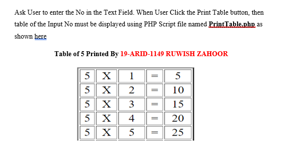 Ask User to enter the No in the Text Field. When User Click the Print Table button, then
table of the Input No must be displayed using PHP Script file named PrintTable.php as
shown here
Table of 5 Printed By 19-ARID-1149 RUWISH ZAHOOR
5 X
1
5
5 X
10
5
X
3
15
5 X
5 X
4
20
25
