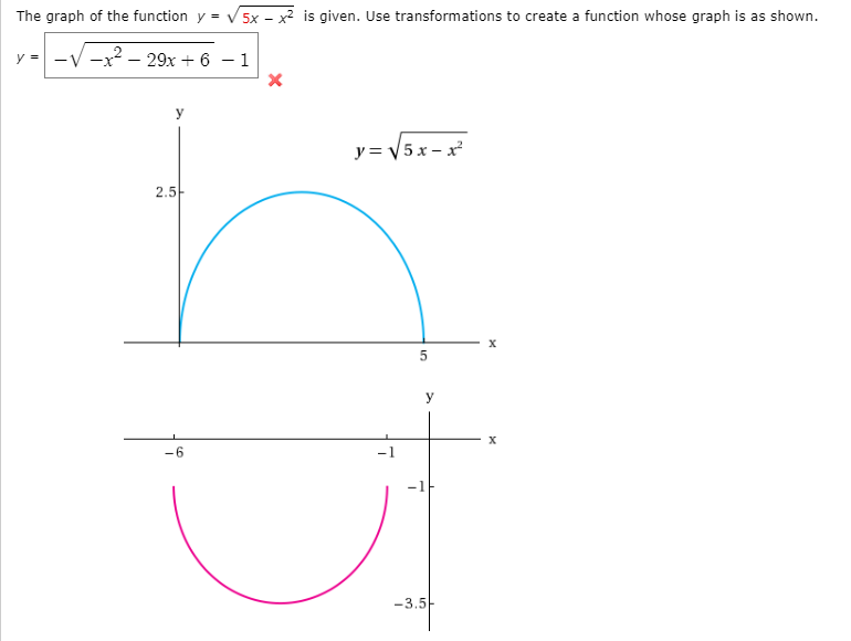 The graph of the function y = V 5x - x² is given. Use transformations to create a function whose graph is as shown.
y -
-x? – 29x + 6 – 1
y
y = V5x – x
2.5-
5
-6
-1
-3.5-
