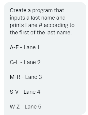 Create a program that
inputs a last name and
prints Lane # according to
the first of the last name.
A-F - Lane 1
G-L - Lane 2
M-R - Lane 3
S-V - Lane 4
W-Z - Lane 5
