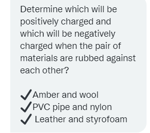 Determine which will be
positively charged and
which will be negatively
charged when the pair of
materials are rubbed against
each other?
Amber and wool
VPVC pipe and nylon
V Leather and styrofoam
