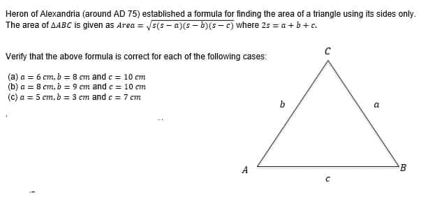 Heron of Alexandria (around AD 75) established a formula for finding the area of a triangle using its sides only.
The area of AABC is given as Area =
√√s(s-a)(s—b)(sc) where 2s = a + b + c.
C
Verify that the above formula is correct for each of the following cases:
(a) a = 6 cm, b = 8 cm and c = 10 cm
(b) a = 8 cm, b = 9 cm and c = 10 cm
(c) a = 5 cm, b = 3 cm and c = 7 cm
a
A
E
с
B
