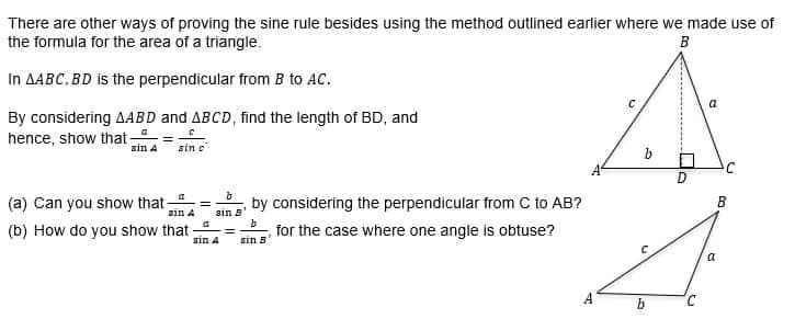 There are other ways of proving the sine rule besides using the method outlined earlier where we made use of
the formula for the area of a triangle.
B
In AABC, BD is the perpendicular from B to AC.
By considering AABD and ABCD, find the length of BD, and
hence, show that
ain A sin c
by considering the perpendicular from C to AB?
in A
(a) Can you show that-
(b) How do you show that
for the case where one angle is obtuse?
sin B
sin 8¹
sin A
b
b
LA
D
C
a
a
B
13