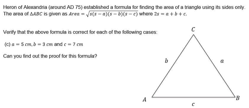 Heron of Alexandria (around AD 75) established a formula for finding the area of a triangle using its sides only.
The area of AABC is given as Area = √s(sa)(sb)(sc) where 2s = a + b + c.
C
Verify that the above formula is correct for each of the following cases:
(c) a = 5 cm, b = 3 cm and c = 7 cm
Can you find out the proof for this formula?
b
a
A
C
B