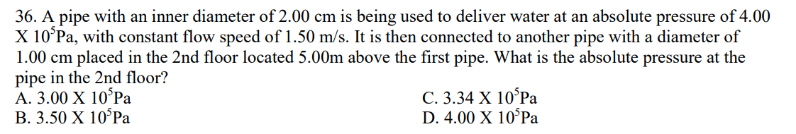 36. A pipe with an inner diameter of 2.00 cm is being used to deliver water at an absolute pressure of 4.00
X 10 Pa, with constant flow speed of 1.50 m/s. It is then connected to another pipe with a diameter of
1.00 cm placed in the 2nd floor located 5.00m above the first pipe. What is the absolute pressure at the
pipe in the 2nd floor?
A. 3.00 X 10 Pa
B. 3.50 X 10 Pa
C. 3.34 X 10 Pa
D. 4.00 X 10 Pa