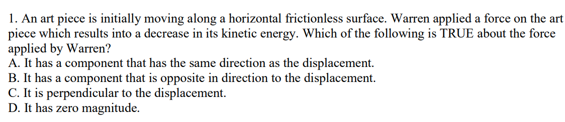 1. An art piece is initially moving along a horizontal frictionless surface. Warren applied a force on the art
piece which results into a decrease in its kinetic energy. Which of the following is TRUE about the force
applied by Warren?
A. It has a component that has the same direction as the displacement.
B. It has a component that is opposite in direction to the displacement.
C. It is perpendicular to the displacement.
D. It has zero magnitude.