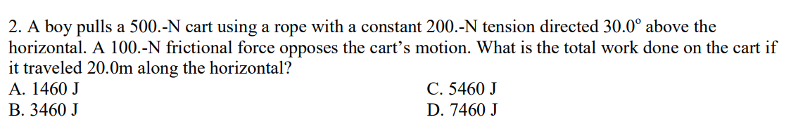 2. A boy pulls a 500.-N cart using a rope with a constant 200.-N tension directed 30.0° above the
horizontal. A 100.-N frictional force opposes the cart's motion. What is the total work done on the cart if
it traveled 20.0m along the horizontal?
A. 1460 J
B. 3460 J
C. 5460 J
D. 7460 J