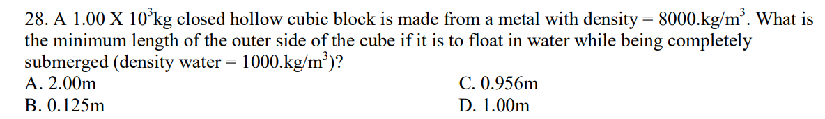 28. A 1.00 X 10³kg closed hollow cubic block is made from a metal with density = 8000.kg/m³. What is
the minimum length of the outer side of the cube if it is to float in water while being completely
submerged (density water = 1000.kg/m³)?
A. 2.00m
B. 0.125m
C. 0.956m
D. 1.00m