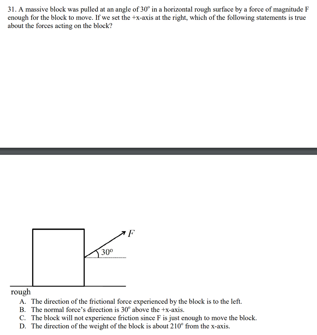 31. A massive block was pulled at an angle of 30° in a horizontal rough surface by a force of magnitude F
enough for the block to move. If we set the +x-axis at the right, which of the following statements is true
about the forces acting on the block?
30⁰
F
rough
A. The direction of the frictional force experienced by the block is to the left.
B. The normal force's direction is 30° above the +x-axis.
C. The block will not experience friction since F is just enough to move the block.
D. The direction of the weight of the block is about 210° from the x-axis.