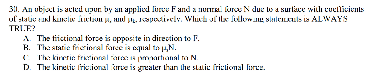 30. An object is acted upon by an applied force F and a normal force N due to a surface with coefficients
of static and kinetic friction µ, and µk, respectively. Which of the following statements is ALWAYS
TRUE?
A. The frictional force is opposite in direction to F.
B. The static frictional force is equal to µ,N.
C. The kinetic frictional force is proportional to N.
D. The kinetic frictional force is greater than the static frictional force.