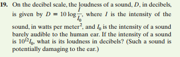 19. On the decibel scale, the loudness of a sound, D, in decibels,
is given by D = 10 log, where I is the intensity of the
sound, in watts per meter?, and , is the intensity of a sound
barely audible to the human ear. If the intensity of a sound
is 10, what is its loudness in decibels? (Such a sound is
potentially damaging to the ear.)
