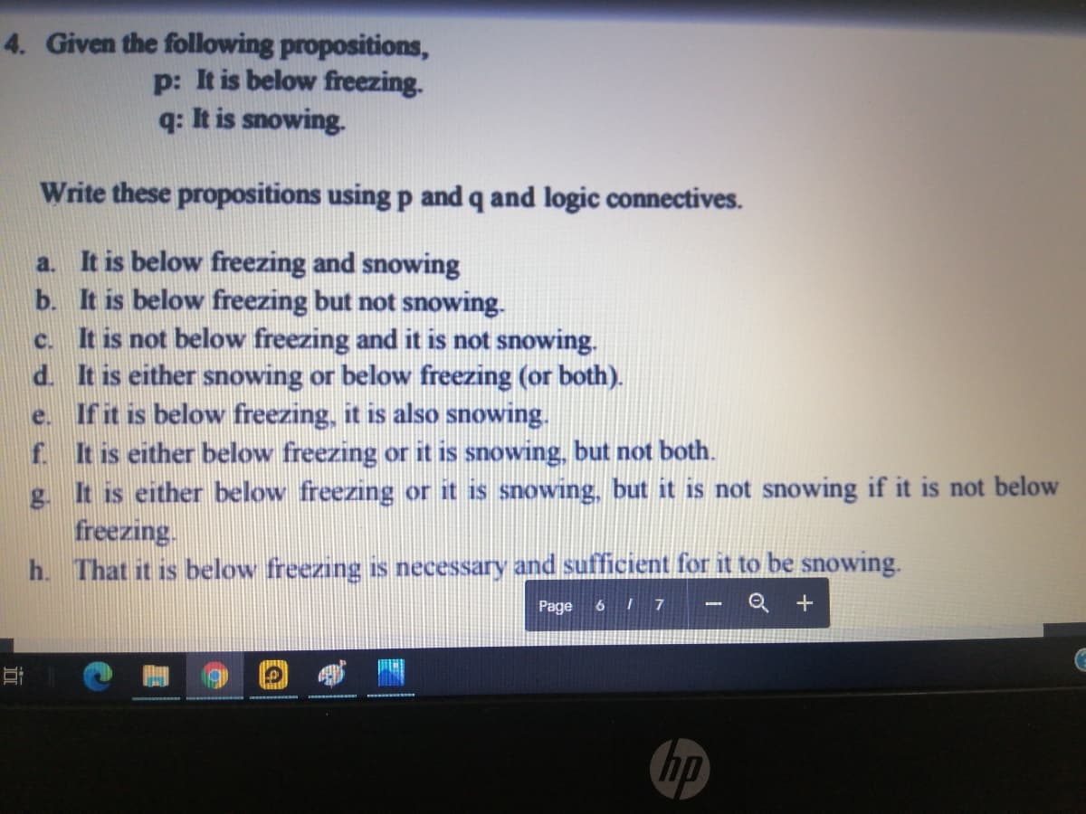 4. Given the following propositions,
p: It is below freezing.
q: It is snowing.
Write these propositions using p and q and logic connectives.
a. It is below freezing and snowing
b. It is below freezing but not snowing.
c. It is not below freezing and it is not snowing.
d. It is either snowing or below freezing (or both).
e. If it is below freezing, it is also snowing.
f. It is either below freezing or it is snowing, but not both.
g. It is either below freezing or it is snowing, but it is not snowing if it is not below
freezing.
h. That it is below freezing is necessary and sufficient for it to be snowing.
Q +
Page
617
