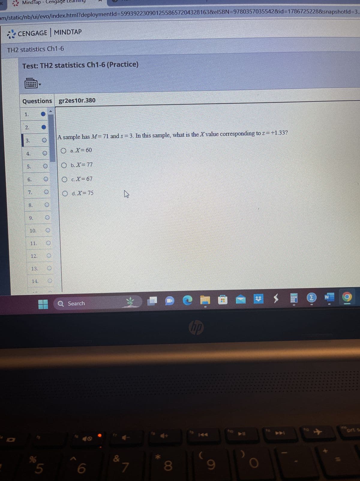 MindTap - Cengage Learning
om/static/nb/ui/evo/index.html?deploymentld=5993922309012558657204328163&eISBN=9780357035542&id=1786725228&snapshotld-3..
CENGAGE MINDTAP
TH2 statistics Ch1-6
Test: TH2 statistics Ch1-6 (Practice)
Questions
1.
2.
3.
5.
to
8.
9.
10.
11.
12.
до
%
0
0
0
O
gr2es10r.380
A sample has M= 71 and s= 3. In this sample, what is the X value corresponding to z = +1.33?
O a.X=60
O b. X= 77
O c.X=67
O d. X= 75
Q Search
6
17
&
4
->
81
J
8
C
hp
HII
(
9
7
fo
▶II
O
im
5880
112
504 78 5 20
#
B
At