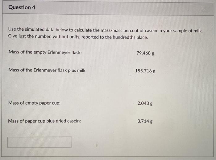 Question 4
Use the simulated data below to calculate the mass/mass percent of casein in your sample of milk.
Give just the number, without units, reported to the hundredths place.
Mass of the empty Erlenmeyer flask:
79.468 g
Mass of the Erlenmeyer flask plus milk:
155.716 g
Mass of empty paper cup:
2.043 g
3.714 g
Mass of paper cup plus dried casein:
