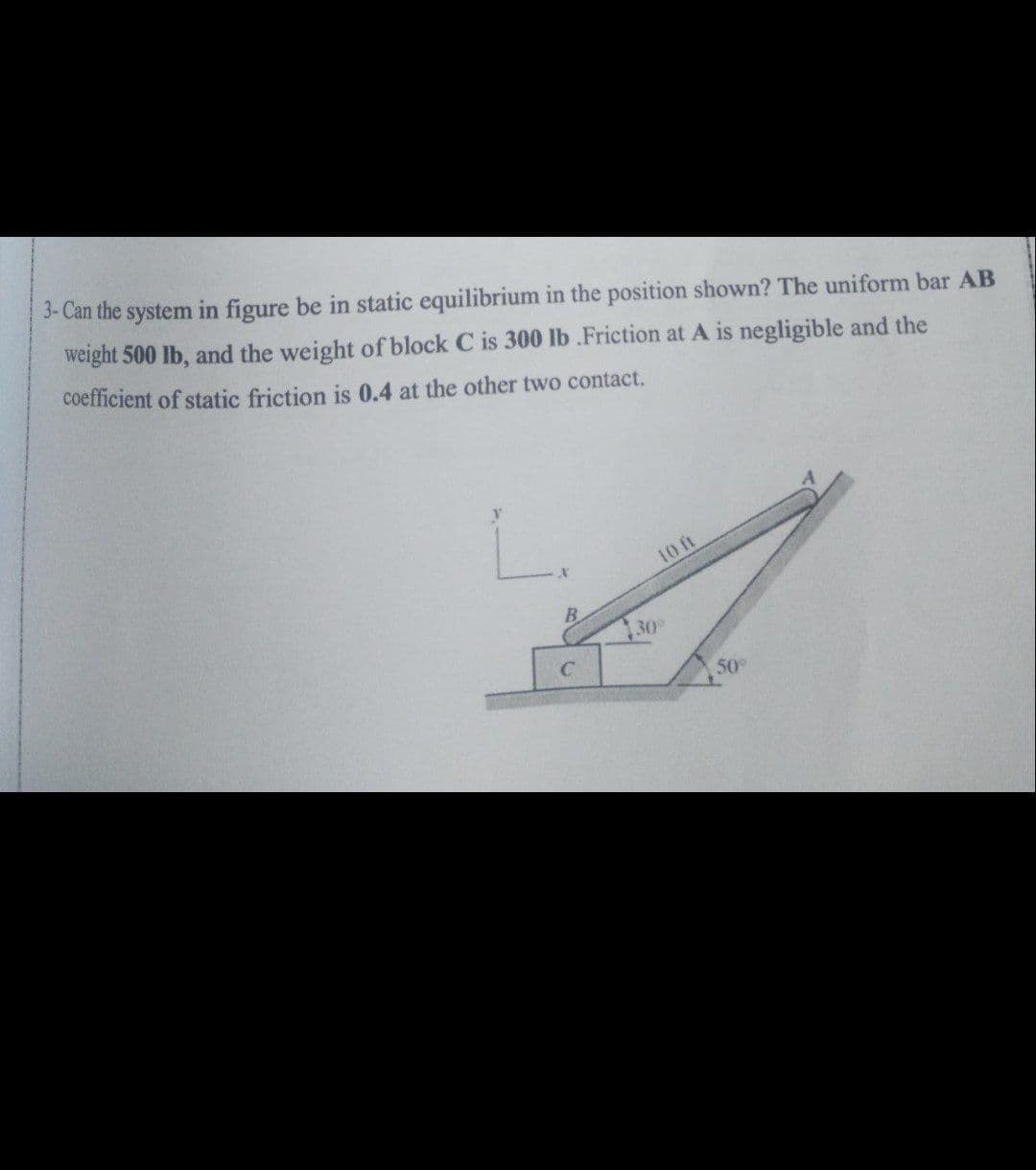 3- Can the system in figure be in static equilibrium in the position shown? The uniform bar AB
weight 500 lb, and the weight of block C is 300 lb .Friction at A is negligible and the
coefficient of static friction is 0.4 at the other two contact.
L.
10 ft
B.
30
50
