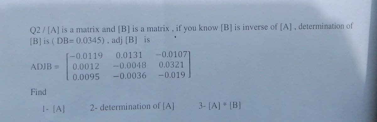 Q2/[A] is a matrix and [B] is a matrix , if you know [B] is inverse of [A], determination of
[B] is ( DB= 0.0345), adj [B] is
0.0131 -0.0107]
-0.0048 0.0321
-0.0119
ADJB =
0.0012
%3D
0.0095
-0.0036 -0.019.
Find
1- [A]
2- determination of [A]
3- [A] * (B]
