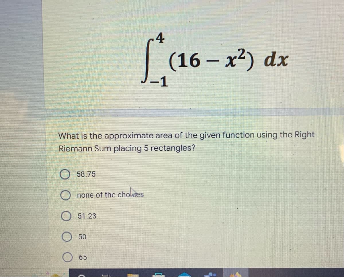 4
[*(16-x²) dx
What is the approximate area of the given function using the Right
Riemann Sum placing 5 rectangles?
58.75
O none of the choses
51.23
50
65