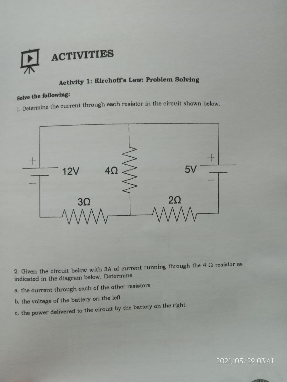 ACTIVITIES
Activity 1: Kirchoff's Law: Problem Solving
Solve the following:
1 Determine the current through each resistor in the circuit shown below.
12V
5V
3Ω
20
ww
ww
2. Given the circuit below with 3A of current running through the 40 resistor as
indicated in the diagram below. Determine
a. the current through each of the other resistors
b. the voltage of the battery on the left
c. the power delivered to the circuit by the battery on the right.
2021/05/29 03:41
