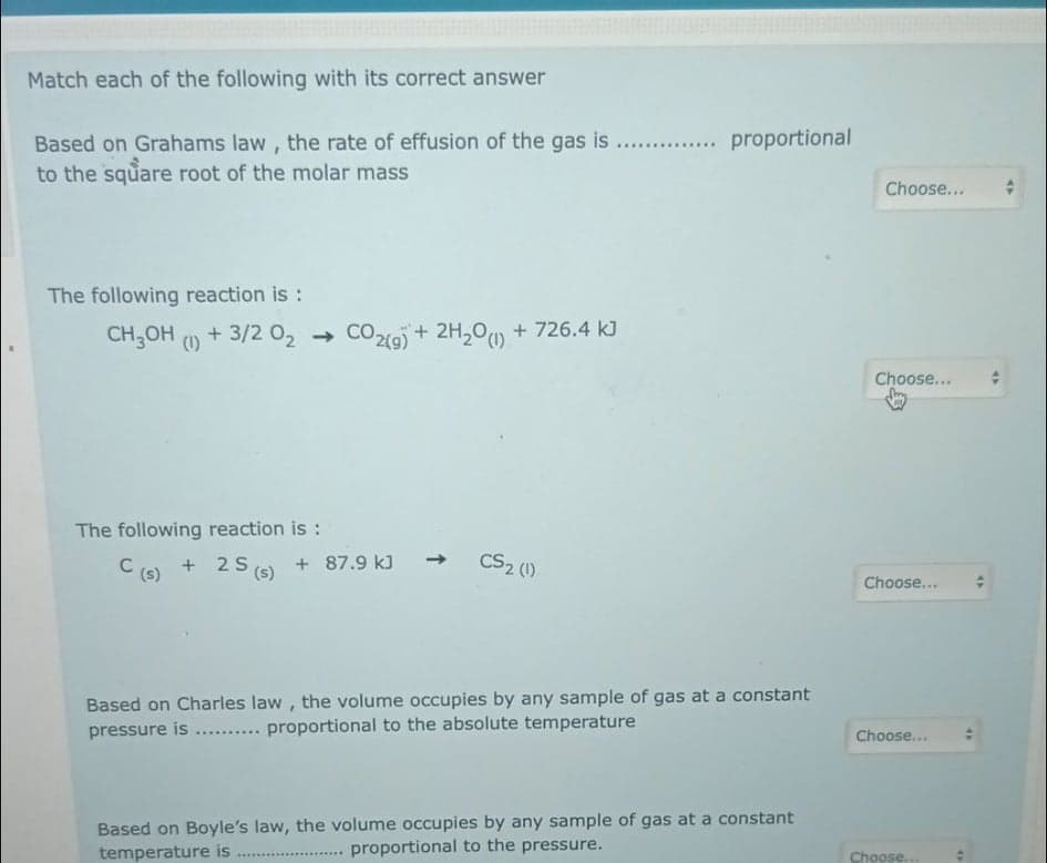 Match each of the following with its correct answer
.. . proportional
Based on Grahams law , the rate of effusion of the gas is
to the square root of the molar mass
Choose...
The following reaction is :
CH;OH (1)
+ 3/2 02 →
CO219) + 2H,0 + 726.4 kJ
Choose...
The following reaction is :
C (6) + 2S (s)
+ 87.9 kJ
CS2 (1)
Choose...
Based on Charles law, the volume occupies by any sample of gas at a constant
pressure is ... proportional to the absolute temperature
Choose...
......
Based on Boyle's law, the volume occupies by any sample of gas at a constant
proportional to the pressure.
temperature is
Choose.
.....
