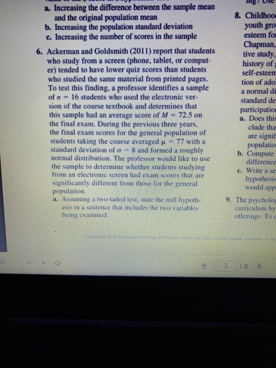 a. Increasing the difference between the sample mean
and the original population mean
b. Increasing the population standard deviation
c. Increasing the number of scores in the sample
8. Childhood
youth gro
esteem for
Chapman,
tive study,
history of
self-esteem
tion of adol
a normal di
standard de
6. Ackerman and Goldsmith (2011) report that students
who study from a screen (phone, tablet, or comput-
er) tended to have lower quiz scores than students
who studied the same material from printed pages.
To test this finding, a professor identifies a sample
of n 16 students who used the electronie ver-
sion of the course textbook and determines that
this sample had an average score of M 72.5 on
the final exam. During the previous three years,
the final exam scores for the general population of
students taking the course averaged p 77 with a
standard deviation of o 8 and formed a roughly
normal distribution. The professor would like to use
the sample to determine whether students studying
from an electronic screen had exam scores that are
participation
a. Does this
clude that
are signif
populatio
b. Compute
difference
c. Write a se
hypothesis
would app
significantly different from those for the general
population.
a. Assuming a two-tailed test, state the null hypoth-
esis in a sentence that includes the two variables
being examined.
9. The psycholo
curriculum by
offerings. To
oong20.Cengage Cea ng A nts Resered Sytecopd scanned n du
3
