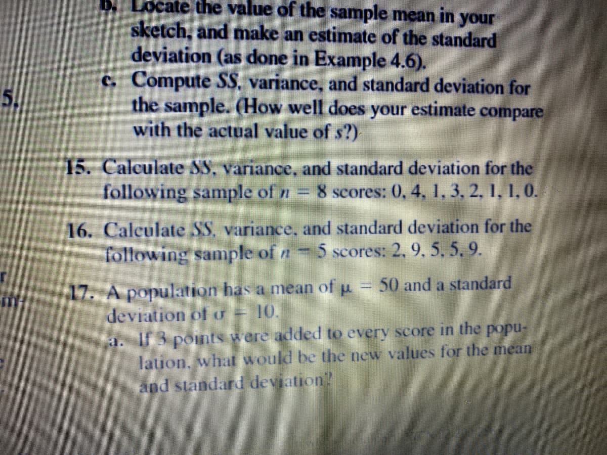 b. Locate the value of the sample mean in your
sketch, and make an estimate of the standard
deviation (as done in Example 4.6).
c. Compute SS, variance, and standard deviation for
the sample. (How well does your estimate compare
with the actual value of s?)
5,
15. Calculate SS, variance, and standard deviation for the
following sample of n = 8 scores: 0, 4, 1, 3, 2, 1, 1, 0.
16. Calculate SS, variance, and standard deviation for the
following sample of n 5 scores: 2, 9, 5, 5, 9.
17. A population has a mean of pu
deviation ofU
50 and a standard
m-
10.
a. If 3 points were added to every score in the popu-
lation, what would be the new values for the mean
and standard deviation"
Manizzadzamf
