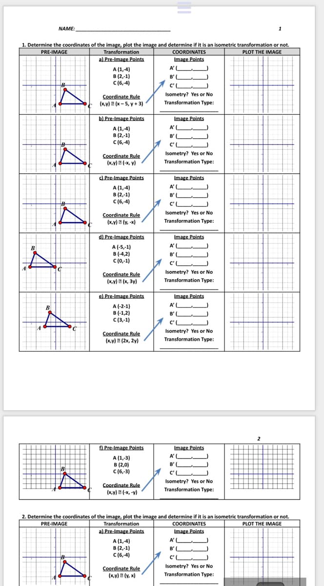 NAME:
1
1. Determine the coordinates of the image, plot the image and determine if it is an isometric transformation or not.
PLOT THE IMAGE
Transformation
a) Pre-Image Points
COORDINATES
Image Points
PRE-IMAGE
A'(
A (1,4)
в (2, 1)
C (6,-4)
B'L
C'L
Isometry? Yes or No
Coordinate Rule
(x,y) E (x - 5, y + 3)
Transformation Type:
b) Pre-Image Points
Image Points
A'L
A (1,4)
в (2,-1)
C (6,-4)
B' L
C'L
Isometry? Yes or No
Coordinate Rule
(x,y) E (-x, y)
Transformation Type:
C) Pre-Image Points
Image Points
A'L
A (1,-4)
B (2,-1)
C(6,-4)
B' L
%23
C'L
Isometry? Yes or No
Coordinate Rule
(x,y) E (y, -x)
Transformation Type:
d) Pre-Image Points
Image Points
A (-5,-1)
в (4,2)
C (0,-1)
A'L
B' U.
C'L
Isometry? Yes or No
Coordinate Rule
(х,у) в (х, Зу)
Transformation Type:
el Pre-Image Points
Image Points
A' (
A (-2-1)
в (-1,2)
с (3,-1)
B
B' L.
C'L
Coordinate Rule
Isometry? Yes or No
(х,у) в (2х, 2у)
Transformation Type:
2
Image Points
A'L
B'L
f) Pre-Image Points
A (1,-3)
в (2,0)
C (6,-3)
CL
Isometry? Yes or No
Coordinate Rule
(ху) в (-х, -у)
Transformation Type:
2. Determine the coordinates of the image, plot the image and determine if it is an isometric transformation or not.
Transformation
a) Pre-Image Points
PRE-IMAGE
COORDINATES
PLOT THE IMAGE
Image Points
A'L
A (1,-4)
в (2,-1)
с (6,-4)
B'L
C'
Isometry? Yes or No
Coordinate Rule
(x,y) E (y, x)
Transformation Type:
