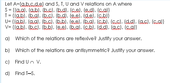 Let A={a.b.c.de) and S, T, U and V relations on A where
S= {(a.a), (ab), (bea), (bd), (Ge), (ed), (aa)}
T= {(ab), (ka), (ks), (kd), lee), (de), (ab)}
U= {(a,b), (aa), (bc), (bub), (ee), (ba), (ab), (ac), (d.d), lac), (ea}
V= {(ab), (kc), (kb), lee), (ka), (ab), (dd), las), (a)}
a) Which of the relations are reflexive? Justify your answer.
b) Which of the relations are antisymmetric? Justify your answer.
c) Find Un V.
d) Find T-S.
