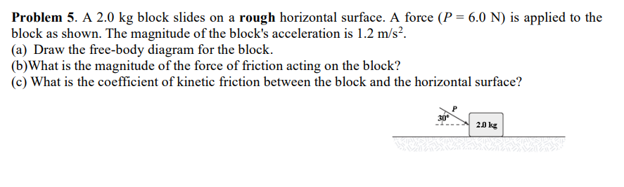Problem 5. A 2.0 kg block slides on a rough horizontal surface. A force (P = 6.0 N) is applied to the
block as shown. The magnitude of the block's acceleration is 1.2 m/s².
(a) Draw the free-body diagram for the block.
(b) What is the magnitude of the force of friction acting on the block?
(c) What is the coefficient of kinetic friction between the block and the horizontal surface?
30⁰
2.0 kg