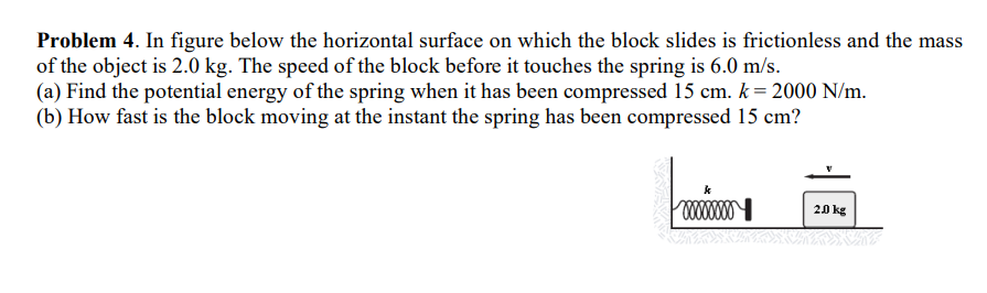 Problem 4. In figure below the horizontal surface on which the block slides is frictionless and the mass
of the object is 2.0 kg. The speed of the block before it touches the spring is 6.0 m/s.
(a) Find the potential energy of the spring when it has been compressed 15 cm. k = 2000 N/m.
(b) How fast is the block moving at the instant the spring has been compressed 15 cm?
xxxxxxxx
2.0 kg