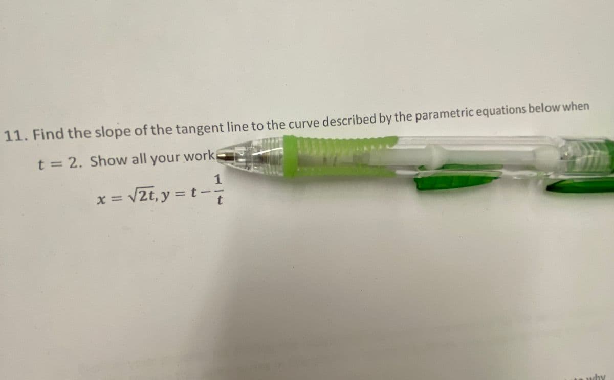 11. Find the slope of the tangent line to the curve described by the parametric equations below when
t = 2. Show all your work
1
x = v2t, y = t-
t
why
