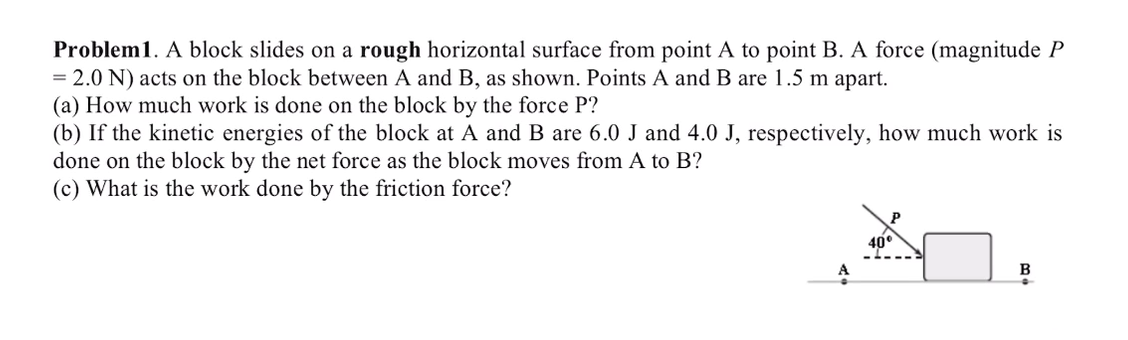 Problem1. A block slides on a rough horizontal surface from point A to point B. A force (magnitude P
= 2.0 N) acts on the block between A and B, as shown. Points A and B are 1.5 m apart.
(a) How much work is done on the block by the force P?
(b) If the kinetic energies of the block at A and B are 6.0 J and 4.0 J, respectively, how much work is
done on the block by the net force as the block moves from A to B?
(c) What is the work done by the friction force?
40°
B