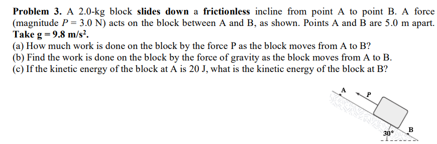 Problem 3. A 2.0-kg block slides down a frictionless incline from point A to point B. A force
(magnitude P = 3.0 N) acts on the block between A and B, as shown. Points A and B are 5.0 m apart.
Take g = 9.8 m/s².
(a) How much work is done on the block by the force P as the block moves from A to B?
(b) Find the work is done on the block by the force of gravity as the block moves from A to B.
(c) If the kinetic energy of the block at A is 20 J, what is the kinetic energy of the block at B?
B
30°
