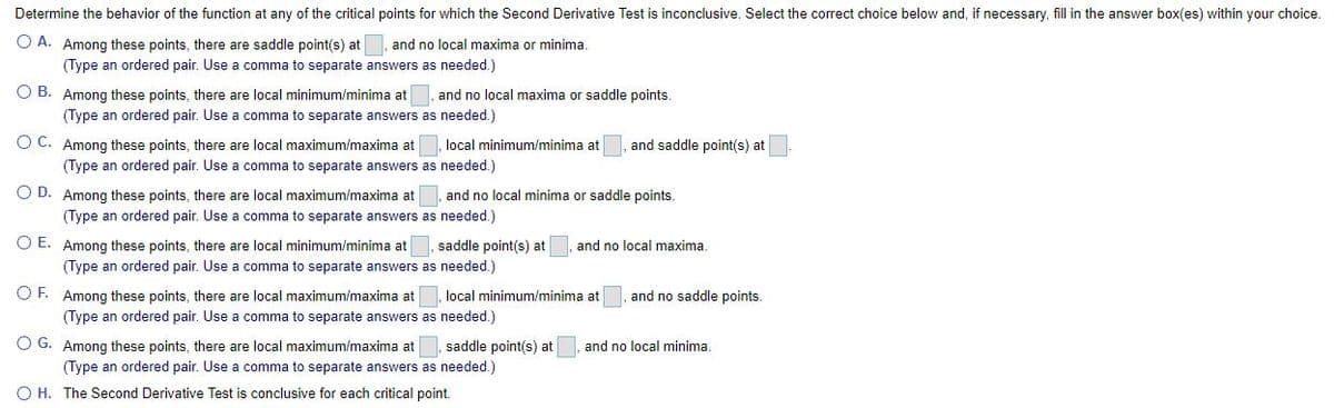 Determine the behavior of the function at any of the critical points for which the Second Derivative Test is inconclusive. Select the correct choice below and, if necessary, fill in the answer box(es) within your choice.
O A. Among these points, there are saddle point(s) at and no local maxima or minima.
(Type an ordered pair. Use a comma to separate answers as needed.)
O B. Among these points, there are local minimum/minima at , and no local maxima or saddle points.
(Type an ordered pair. Use a comma to separate answers as needed.)
O C. Among these points, there are local maximum/maxima at
local minimum/minima at
and saddle point(s) at
(Type an ordered pair. Use a comma to separate answers as needed.)
O D. Among these points, there are local maximum/maxima at
and no local minima or saddle points.
(Type an ordered pair. Use a comma to separate answers as needed.)
O E. Among these points, there are local minimum/minima at
saddle point(s) at, and no local maxima.
(Type an ordered pair. Use a comma to separate answers as needed.)
O F. Among these points, there are local maximum/maxima at, local minimum/minima at
and no saddle points.
(Type an ordered pair. Use a comma to separate answers as needed.)
O G. Among these points, there are local maximum/maxima at
saddle point(s) at
and no local minima
(Type an ordered pair. Use a comma to separate answers as needed.)
O H. The Second Derivative Test is conclusive for each critical point.
