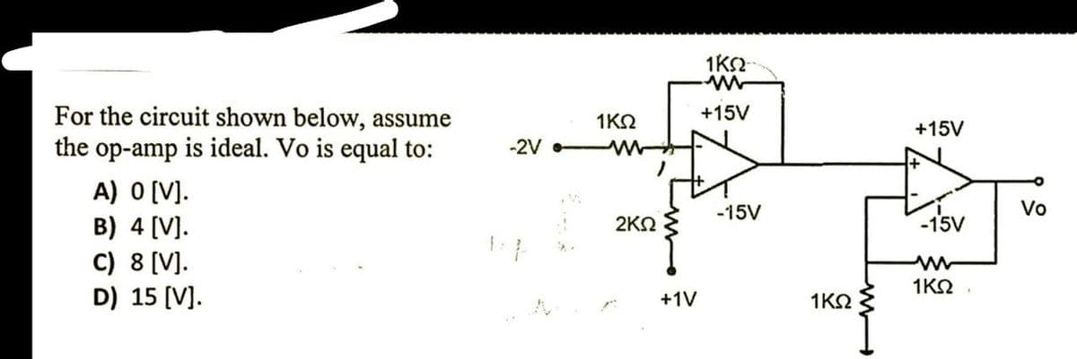For the circuit shown below, assume
1ΚΩ
+15V
+15V
the op-amp is ideal. Vo is equal to:
-2V
A) O [V].
B) 4 [V].
-15V
Vo
2ΚΩ
-15V
C) 8 [V].
D) 15 (V].
1KO,
+1V
1ΚΩ
